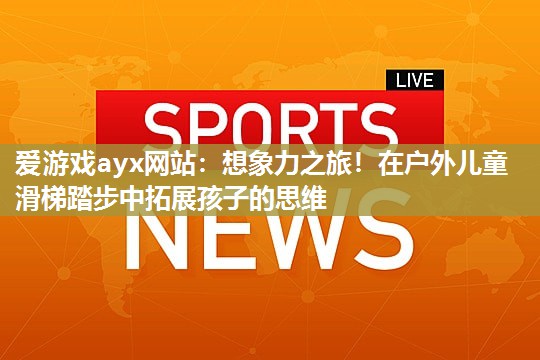 爱游戏ayx网站：想象力之旅！在户外儿童滑梯踏步中拓展孩子的思维