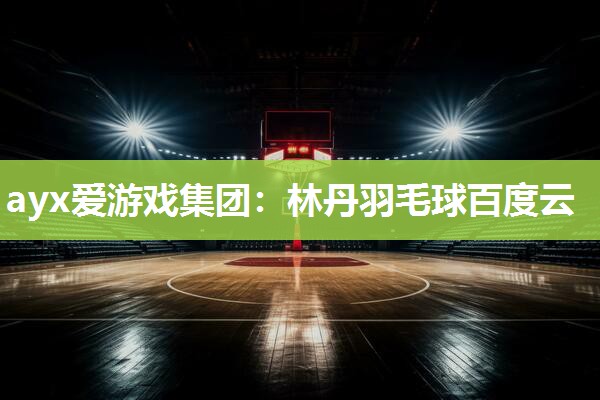 ayx爱游戏集团：林丹羽毛球百度云