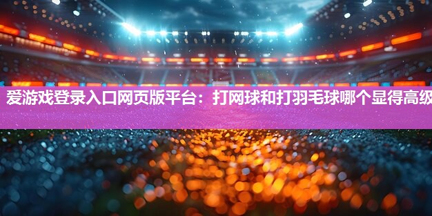爱游戏登录入口网页版平台：打网球和打羽毛球哪个显得高级