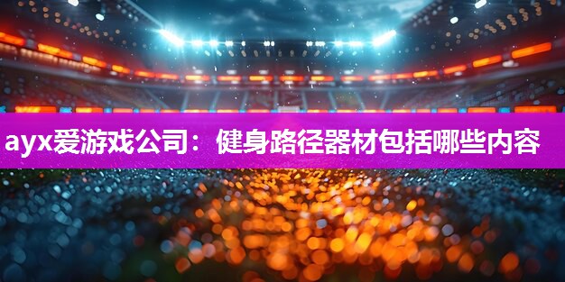 ayx爱游戏公司：健身路径器材包括哪些内容