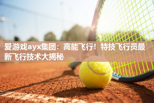 爱游戏ayx集团：高能飞行！特技飞行员最新飞行技术大揭秘